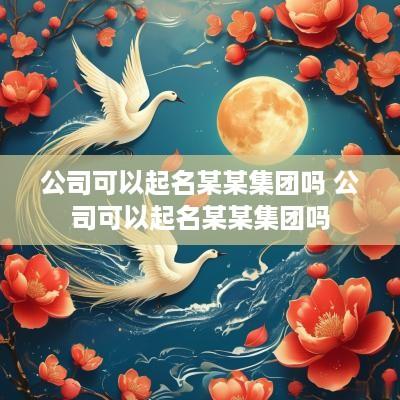 公司可以起名某某集团吗 公司可以起名某某集团吗