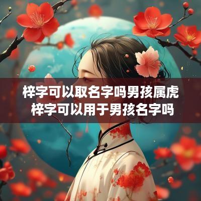 梓字可以取名字吗男孩属虎 梓字可以用于男孩名字吗