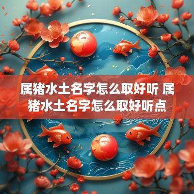 属猪水土名字怎么取好听 属猪水土名字怎么取好听点