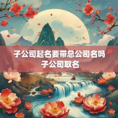子公司起名要带总公司名吗 子公司取名