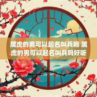 属虎的男可以起名叫兵吗 属虎的男可以起名叫兵吗好听吗