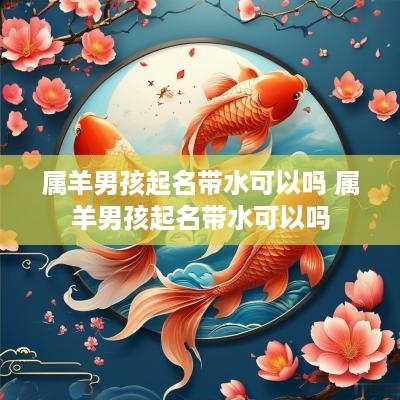 属羊男孩起名带水可以吗 属羊男孩起名带水可以吗