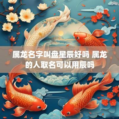属龙名字叫盘星辰好吗 属龙的人取名可以用辰吗