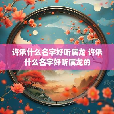 许承什么名字好听属龙 许承什么名字好听属龙的