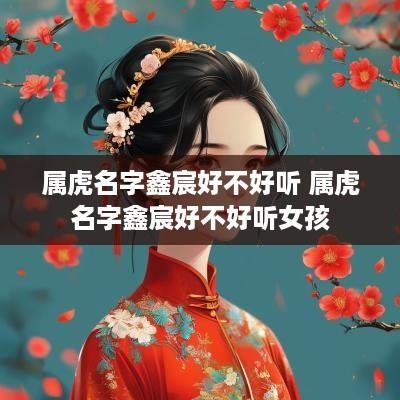 属虎名字鑫宸好不好听 属虎名字鑫宸好不好听女孩