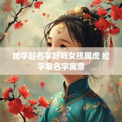纶字起名字好吗女孩属虎 纶字取名字寓意