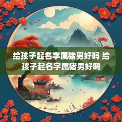 给孩子起名字属猪男好吗 给孩子起名字属猪男好吗
