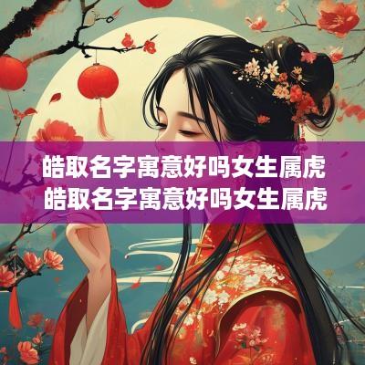 皓取名字寓意好吗女生属虎 皓取名字寓意好吗女生属虎的