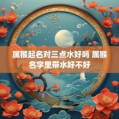属猴起名对三点水好吗 属猴名字里带水好不好