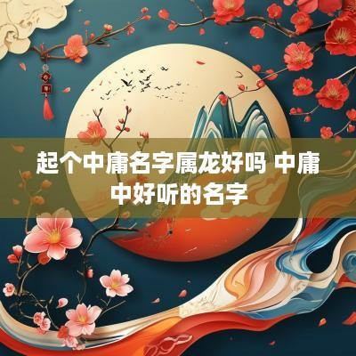 起个中庸名字属龙好吗 中庸中好听的名字