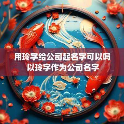 用玲字给公司起名字可以吗 以玲字作为公司名字