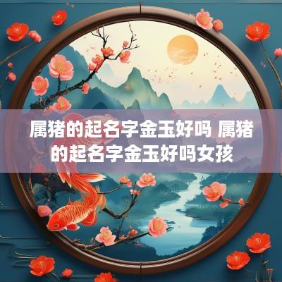 属猪的起名字金玉好吗 属猪的起名字金玉好吗女孩
