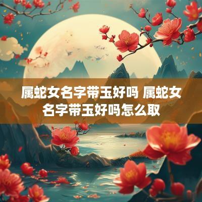 属蛇女名字带玉好吗 属蛇女名字带玉好吗怎么取
