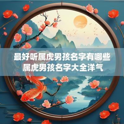 最好听属虎男孩名字有哪些 属虎男孩名字大全洋气 最好听属虎男孩名字有哪些 属虎男孩名字大全洋气