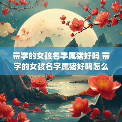 带字的女孩名字属猪好吗 带字的女孩名字属猪好吗怎么取