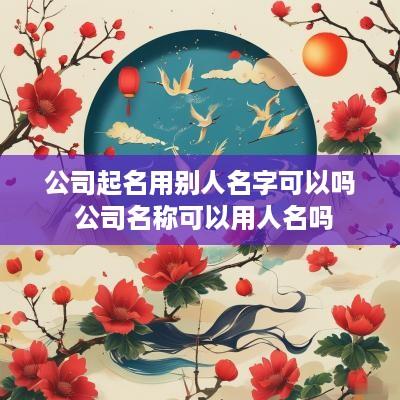 公司起名用别人名字可以吗 公司名称可以用人名吗