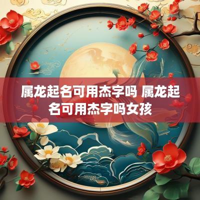 属龙起名可用杰字吗 属龙起名可用杰字吗女孩