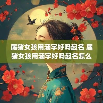 属猪女孩用涵字好吗起名 属猪女孩用涵字好吗起名怎么样