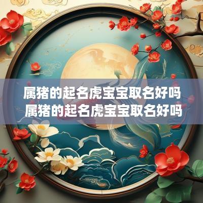 属猪的起名虎宝宝取名好吗 属猪的起名虎宝宝取名好吗男孩