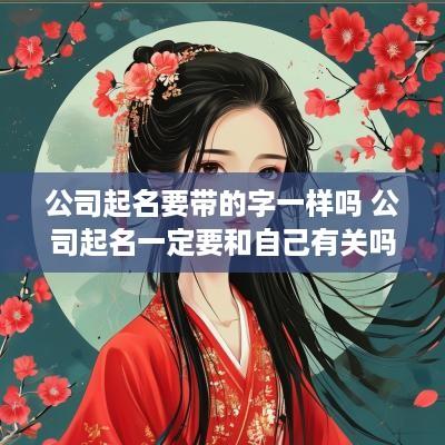公司起名要带的字一样吗 公司起名一定要和自己有关吗