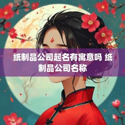 纸制品公司起名有寓意吗 纸制品公司名称