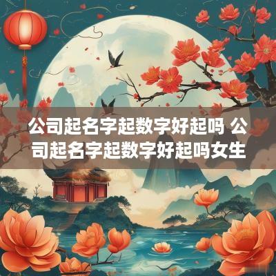 公司起名字起数字好起吗 公司起名字起数字好起吗女生