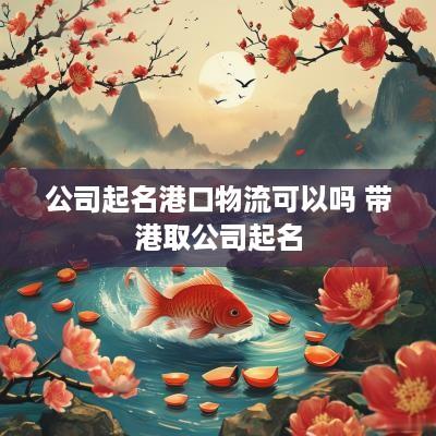 公司起名港口物流可以吗 带港取公司起名