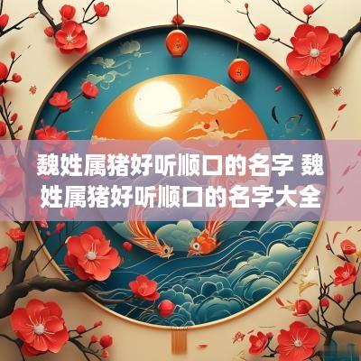 魏姓属猪好听顺口的名字 魏姓属猪好听顺口的名字大全