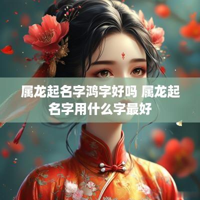属龙起名字鸿字好吗 属龙起名字用什么字最好