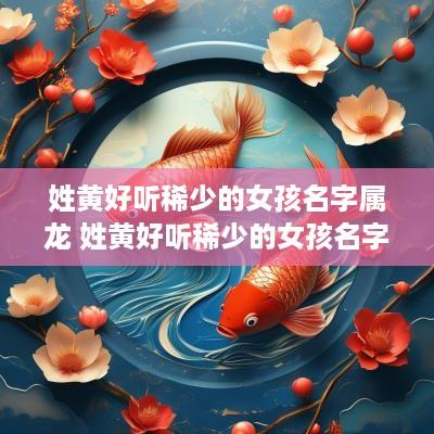 姓黄好听稀少的女孩名字属龙 姓黄好听稀少的女孩名字属龙男