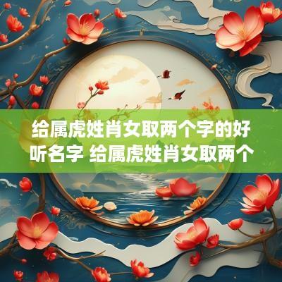 给属虎姓肖女取两个字的好听名字 给属虎姓肖女取两个字的好听名字大全