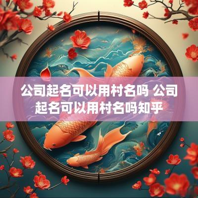 公司起名可以用村名吗 公司起名可以用村名吗知乎