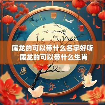 属龙的可以带什么名字好听 属龙的可以带什么生肖