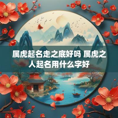 属虎起名走之底好吗 属虎之人起名用什么字好