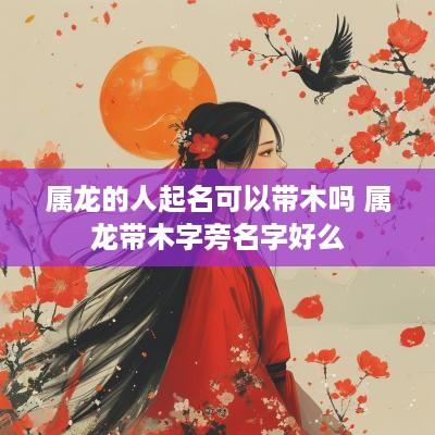 属龙的人起名可以带木吗 属龙带木字旁名字好么