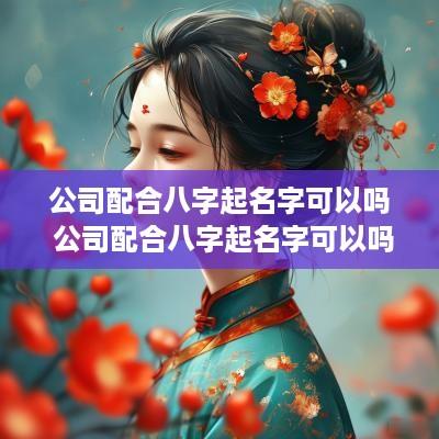 公司配合八字起名字可以吗 公司配合八字起名字可以吗