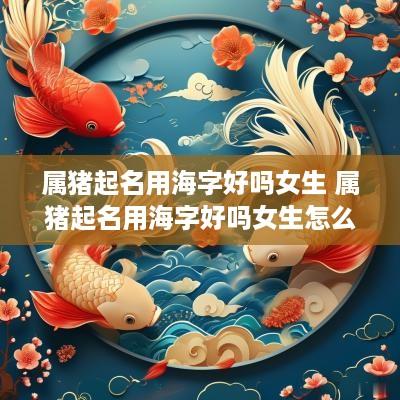 属猪起名用海字好吗女生 属猪起名用海字好吗女生怎么样