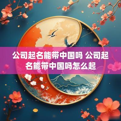 公司起名能带中国吗 公司起名能带中国吗怎么起