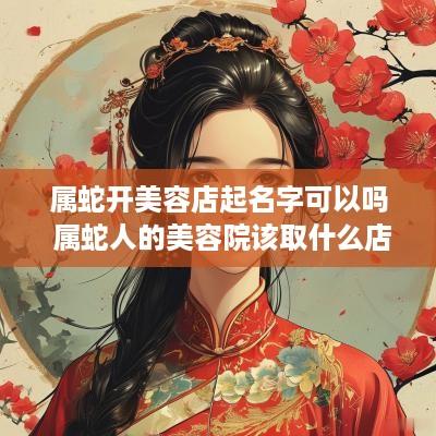 属蛇开美容店起名字可以吗 属蛇人的美容院该取什么店名更招财