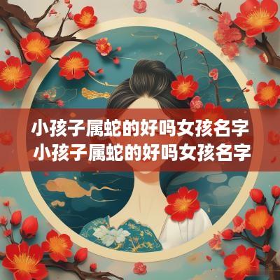 小孩子属蛇的好吗女孩名字 小孩子属蛇的好吗女孩名字叫什么