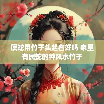 属蛇用竹子头起名好吗 家里有属蛇的种风水竹子