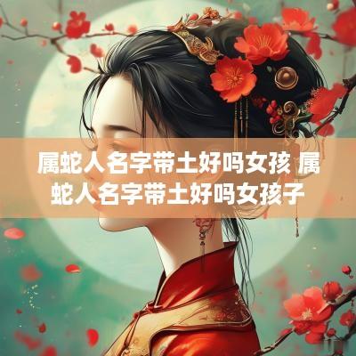 属蛇人名字带土好吗女孩 属蛇人名字带土好吗女孩子