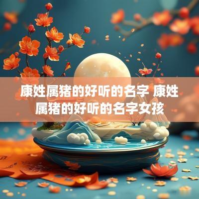康姓属猪的好听的名字 康姓属猪的好听的名字女孩