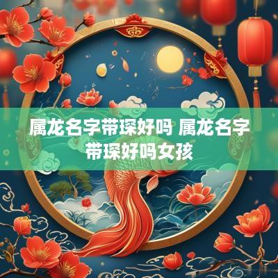 属龙名字带琛好吗 属龙名字带琛好吗女孩