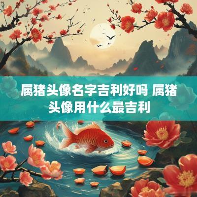 属猪头像名字吉利好吗 属猪头像用什么最吉利