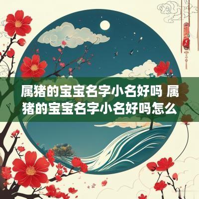 属猪的宝宝名字小名好吗 属猪的宝宝名字小名好吗怎么取