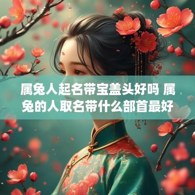 属兔人起名带宝盖头好吗 属兔的人取名带什么部首最好?