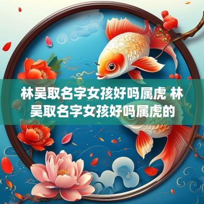 林吴取名字女孩好吗属虎 林吴取名字女孩好吗属虎的