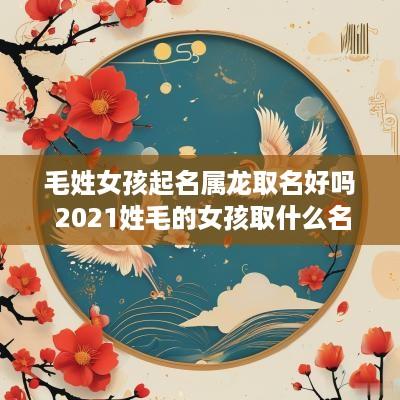 毛姓女孩起名属龙取名好吗 2025姓毛的女孩取什么名字好