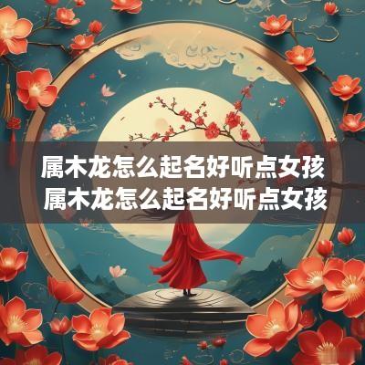 属木龙怎么起名好听点女孩 属木龙怎么起名好听点女孩子